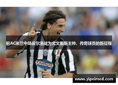 前AC米兰中场皮尔洛成为尤文图斯主帅，传奇球员的新征程