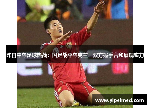 昨日中乌足球热战：国足战平乌克兰，双方握手言和展现实力