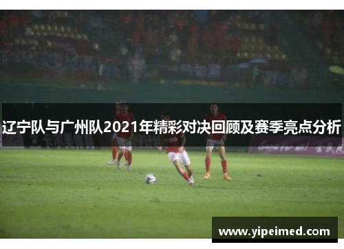 辽宁队与广州队2021年精彩对决回顾及赛季亮点分析