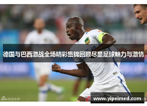 德国与巴西激战全场精彩集锦回顾尽显足球魅力与激情