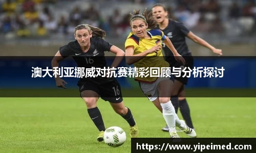 必一澳大利亚挪威对抗赛精彩回顾与分析探讨